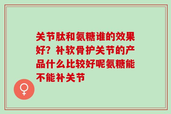 关节肽和氨糖谁的效果好？补软骨护关节的产品什么比较好呢氨糖能不能补关节