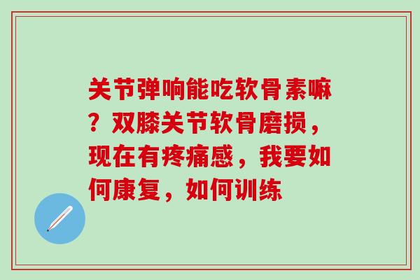 关节弹响能吃软骨素嘛？双膝关节软骨磨损，现在有疼痛感，我要如何康复，如何训练