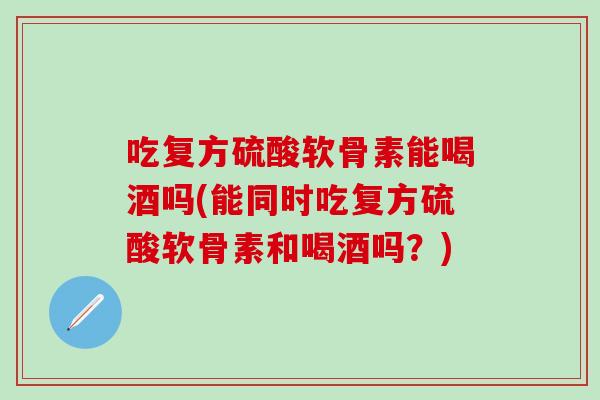 吃复方硫酸软骨素能喝酒吗(能同时吃复方硫酸软骨素和喝酒吗？)