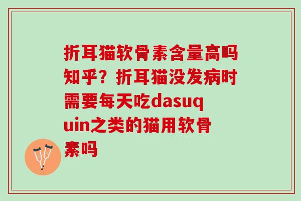 折耳猫软骨素含量高吗知乎？折耳猫没发病时需要每天吃dasuquin之类的猫用软骨素吗