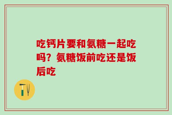 吃钙片要和氨糖一起吃吗？氨糖饭前吃还是饭后吃