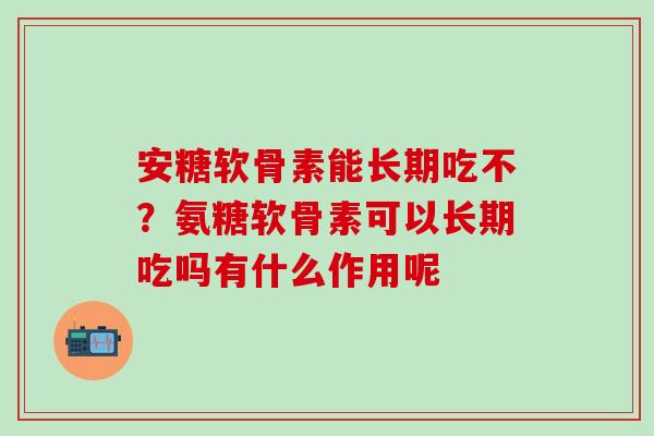 安糖软骨素能长期吃不？氨糖软骨素可以长期吃吗有什么作用呢