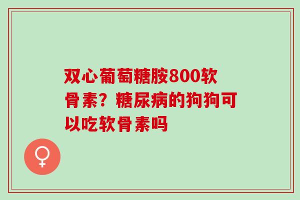 双心葡萄糖胺800软骨素？糖尿病的狗狗可以吃软骨素吗