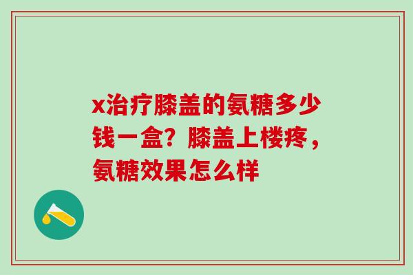 x治疗膝盖的氨糖多少钱一盒？膝盖上楼疼，氨糖效果怎么样