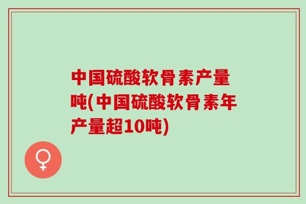 中国硫酸软骨素产量 吨(中国硫酸软骨素年产量超10吨)