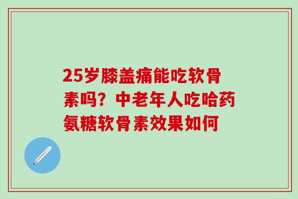 25岁膝盖痛能吃软骨素吗？中老年人吃哈药氨糖软骨素效果如何
