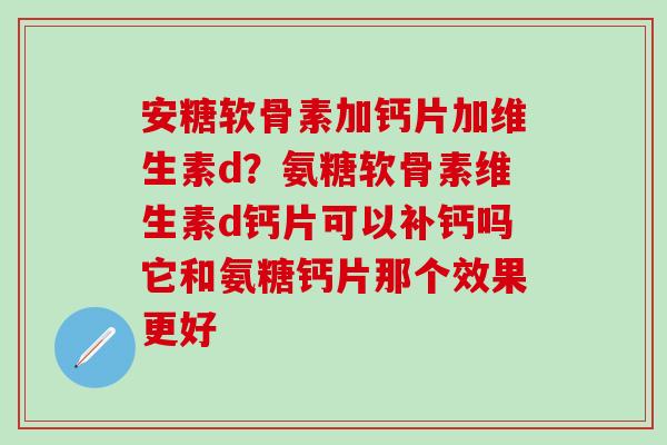 安糖软骨素加钙片加维生素d？氨糖软骨素维生素d钙片可以补钙吗它和氨糖钙片那个效果更好
