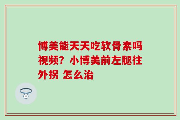 博美能天天吃软骨素吗视频？小博美前左腿往外拐 怎么治