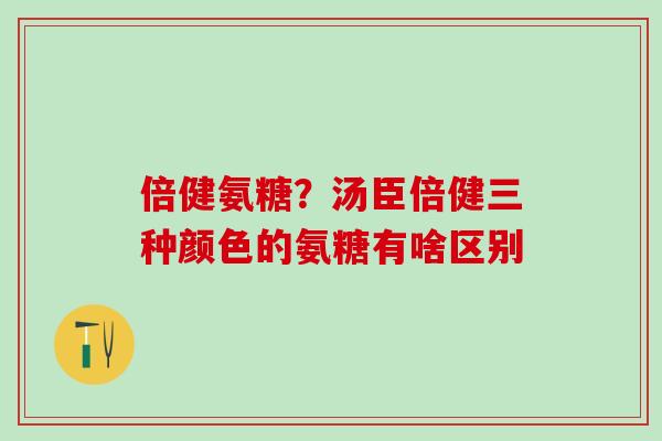 倍健氨糖？汤臣倍健三种颜色的氨糖有啥区别