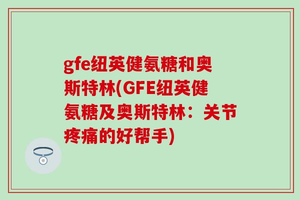 gfe纽英健氨糖和奥斯特林(GFE纽英健氨糖及奥斯特林：关节疼痛的好帮手)