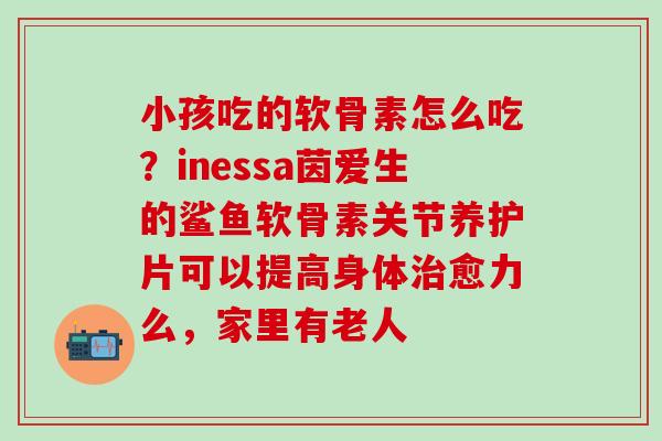 小孩吃的软骨素怎么吃？inessa茵爱生的鲨鱼软骨素关节养护片可以提高身体治愈力么，家里有老人