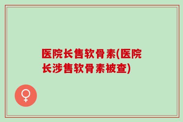 医院长售软骨素(医院长涉售软骨素被查)