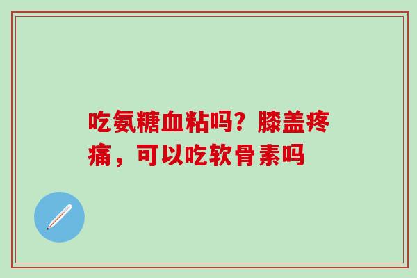 吃氨糖血粘吗？膝盖疼痛，可以吃软骨素吗
