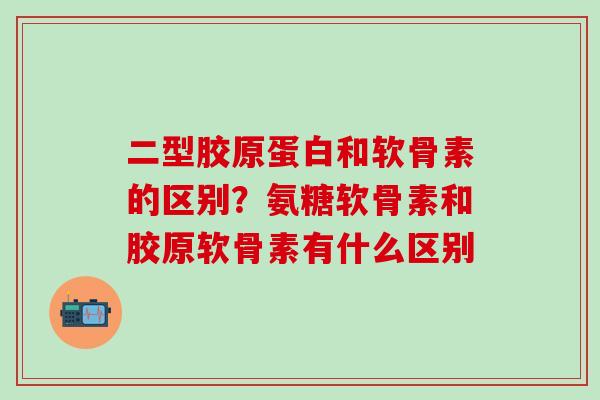 二型胶原蛋白和软骨素的区别？氨糖软骨素和胶原软骨素有什么区别