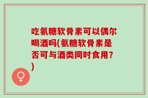 吃氨糖软骨素可以偶尔喝酒吗(氨糖软骨素是否可与酒类同时食用？)