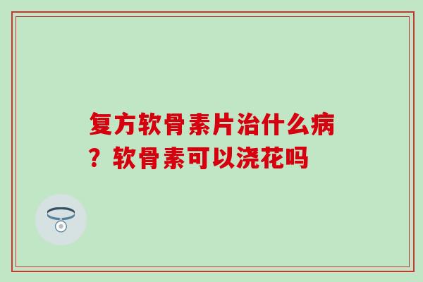 复方软骨素片治什么病？软骨素可以浇花吗