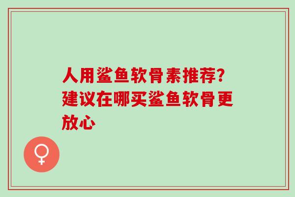 人用鲨鱼软骨素推荐?建议在哪买鲨鱼软骨更放心 人用鲨鱼软骨素推荐?建议在哪买鲨鱼软骨更放心
