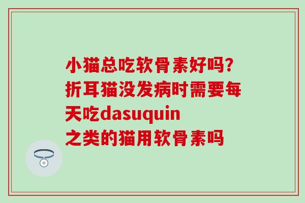 小猫总吃软骨素好吗？折耳猫没发病时需要每天吃dasuquin之类的猫用软骨素吗