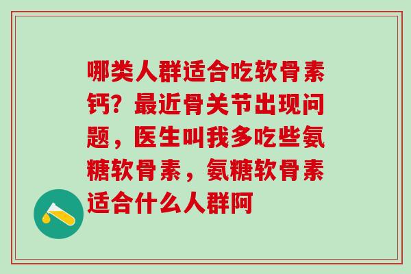 哪类人群适合吃软骨素钙？最近骨关节出现问题，医生叫我多吃些氨糖软骨素，氨糖软骨素适合什么人群阿