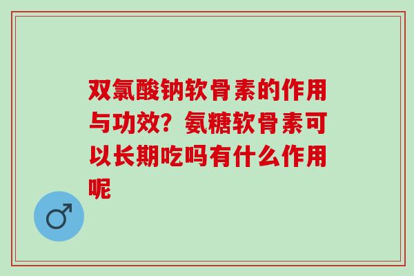 双氯酸钠软骨素的作用与功效？氨糖软骨素可以长期吃吗有什么作用呢