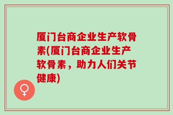 厦门台商企业生产软骨素(厦门台商企业生产软骨素，助力人们关节健康)