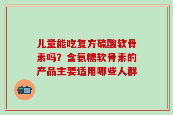 儿童能吃复方硫酸软骨素吗？含氨糖软骨素的产品主要适用哪些人群