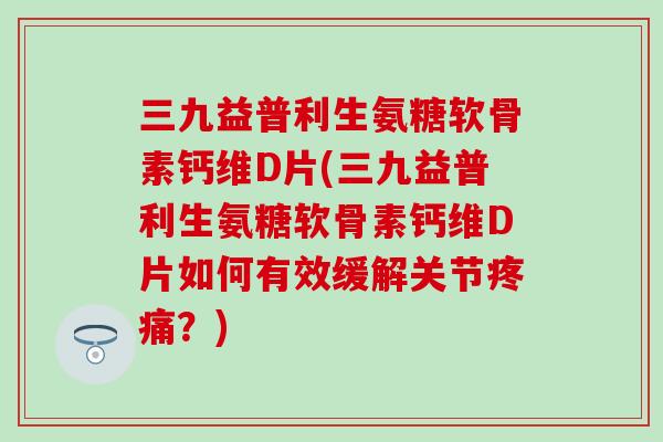 三九益普利生氨糖软骨素钙维D片(三九益普利生氨糖软骨素钙维D片如何有效缓解关节疼痛？)