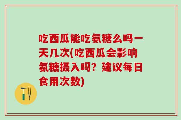 吃西瓜能吃氨糖么吗一天几次(吃西瓜会影响氨糖摄入吗？建议每日食用次数)