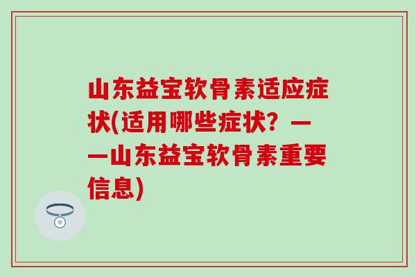 山东益宝软骨素适应症状(适用哪些症状?——山东益宝软骨素重要信息) 山东益宝软骨素适应症状(适用哪些症状?——山东益宝软骨素重要信息)