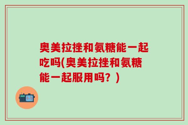 奥美拉挫和氨糖能一起吃吗(奥美拉挫和氨糖能一起服用吗？)