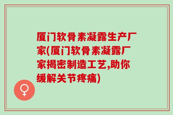 厦门软骨素凝露生产厂家(厦门软骨素凝露厂家揭密制造工艺,助你缓解关节疼痛)