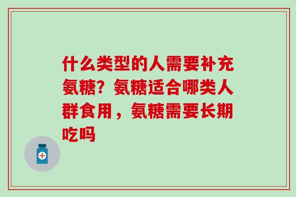 什么类型的人需要补充氨糖？氨糖适合哪类人群食用，氨糖需要长期吃吗