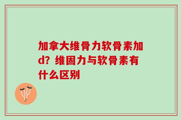 加拿大维骨力软骨素加d？维固力与软骨素有什么区别