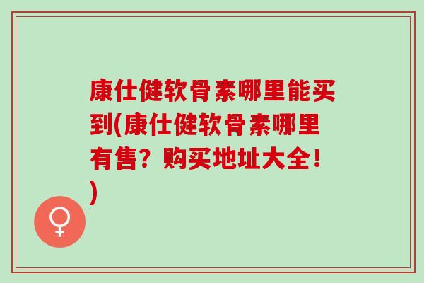 康仕健软骨素哪里能买到(康仕健软骨素哪里有售?购买地址大全!) 康仕健软骨素哪里能买到(康仕健软骨素哪里有售?购买地址大全!)