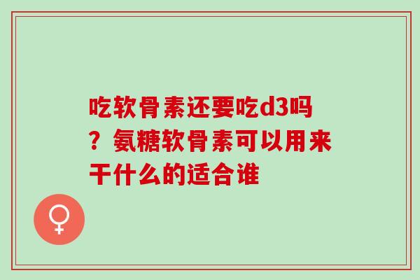 吃软骨素还要吃d3吗？氨糖软骨素可以用来干什么的适合谁