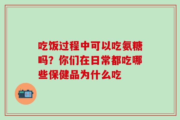 吃饭过程中可以吃氨糖吗？你们在日常都吃哪些保健品为什么吃