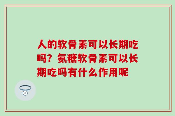 人的软骨素可以长期吃吗？氨糖软骨素可以长期吃吗有什么作用呢