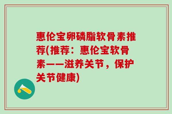 惠伦宝卵磷脂软骨素推荐(推荐:惠伦宝软骨素——滋养关节,保护关节健康) 惠伦宝卵磷脂软骨素推荐(推荐:惠伦宝软骨素——滋养关节,保护关节健康)