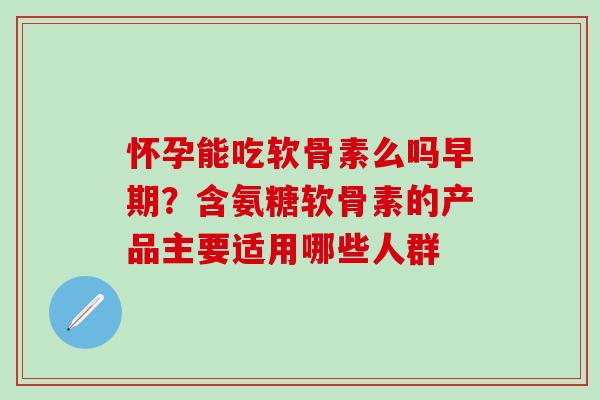 怀孕能吃软骨素么吗早期？含氨糖软骨素的产品主要适用哪些人群