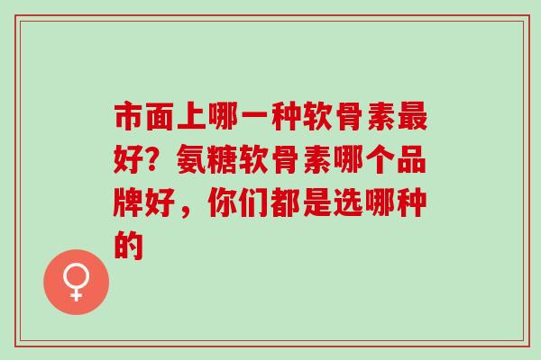 市面上哪一种软骨素好?氨糖软骨素哪个品牌好,你们都是选哪种的 市面上哪一种软骨素好?氨糖软骨素哪个品牌好,你们都是选哪种的