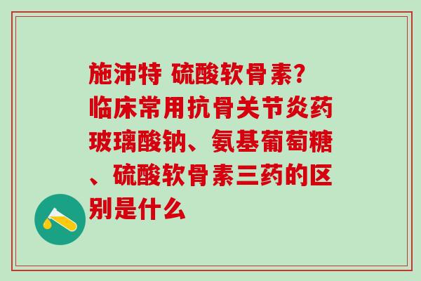 施沛特 硫酸软骨素？临床常用抗骨关节炎药玻璃酸钠、氨基葡萄糖、硫酸软骨素三药的区别是什么