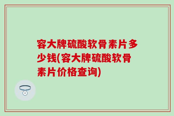 容大牌硫酸软骨素片多少钱(容大牌硫酸软骨素片价格查询)