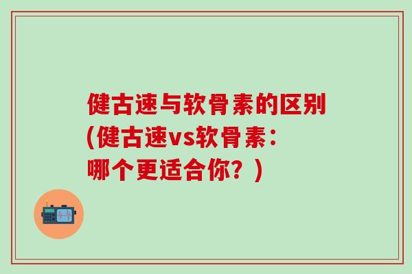 健古速与软骨素的区别(健古速vs软骨素：哪个更适合你？)