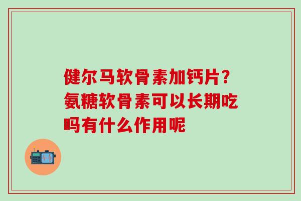 健尔马软骨素加钙片？氨糖软骨素可以长期吃吗有什么作用呢