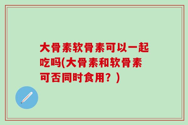大骨素软骨素可以一起吃吗(大骨素和软骨素可否同时食用？)
