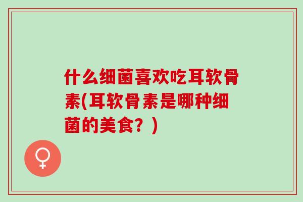 什么细菌喜欢吃耳软骨素(耳软骨素是哪种细菌的美食？)