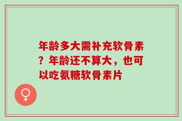 年龄多大需补充软骨素？年龄还不算大，也可以吃氨糖软骨素片