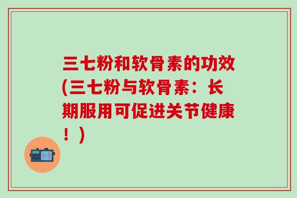 三七粉和软骨素的功效(三七粉与软骨素：长期服用可促进关节健康！)