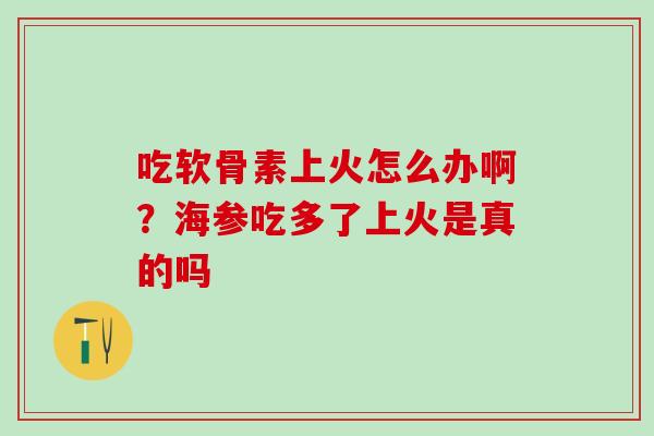 吃软骨素上火怎么办啊?海参吃多了上火是真的吗 吃软骨素上火怎么办啊?海参吃多了上火是真的吗