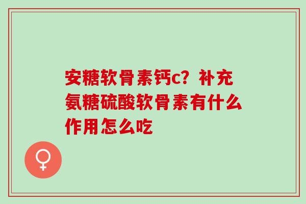 安糖软骨素钙c？补充氨糖硫酸软骨素有什么作用怎么吃
